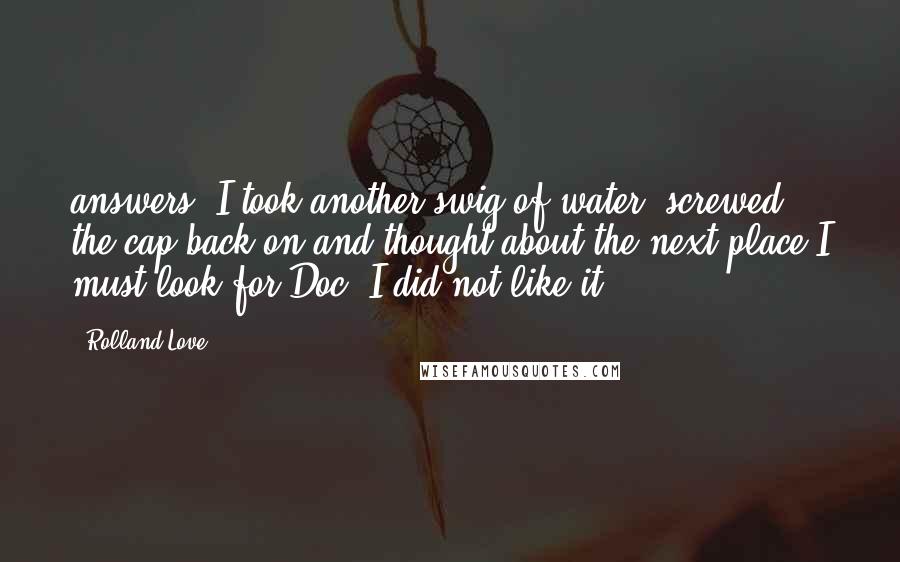 Rolland Love Quotes: answers. I took another swig of water, screwed the cap back on and thought about the next place I must look for Doc. I did not like it