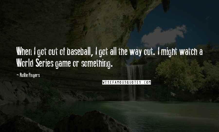 Rollie Fingers Quotes: When I got out of baseball, I got all the way out. I might watch a World Series game or something.