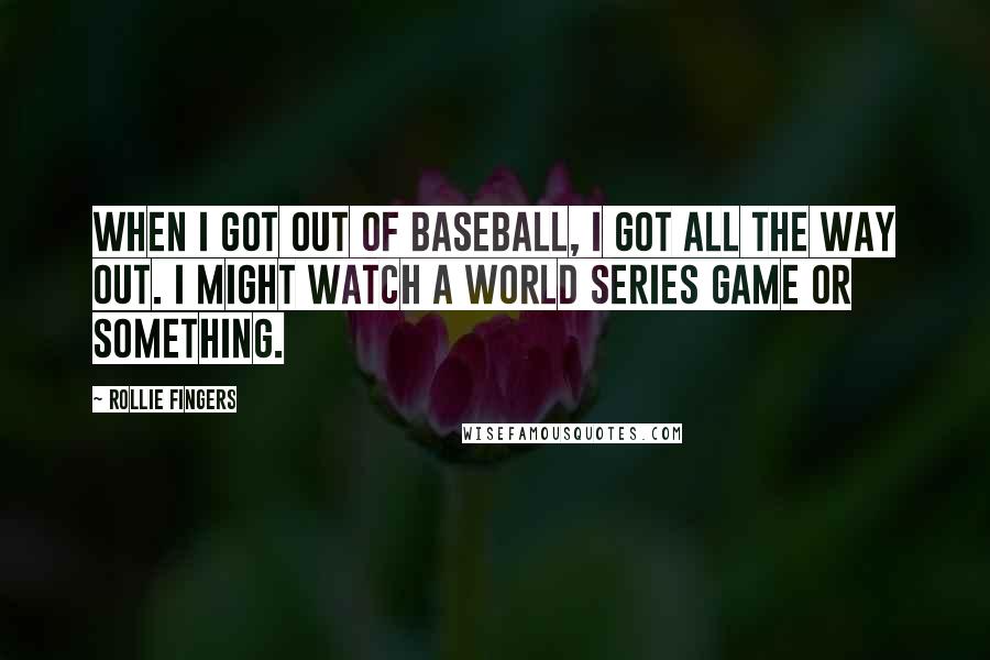 Rollie Fingers Quotes: When I got out of baseball, I got all the way out. I might watch a World Series game or something.