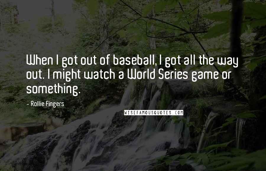 Rollie Fingers Quotes: When I got out of baseball, I got all the way out. I might watch a World Series game or something.