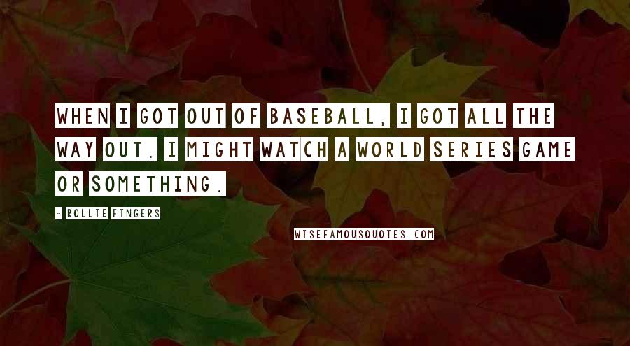 Rollie Fingers Quotes: When I got out of baseball, I got all the way out. I might watch a World Series game or something.