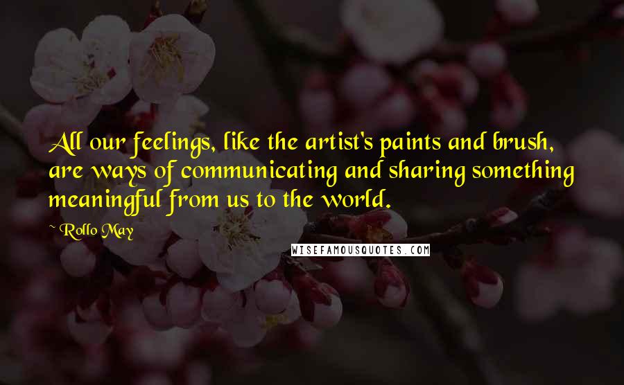 Rollo May Quotes: All our feelings, like the artist's paints and brush, are ways of communicating and sharing something meaningful from us to the world.