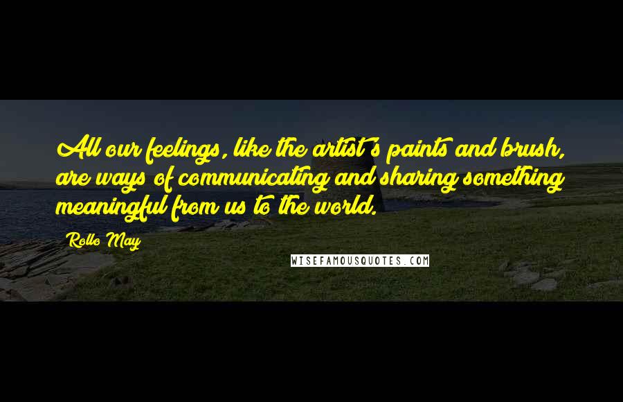 Rollo May Quotes: All our feelings, like the artist's paints and brush, are ways of communicating and sharing something meaningful from us to the world.