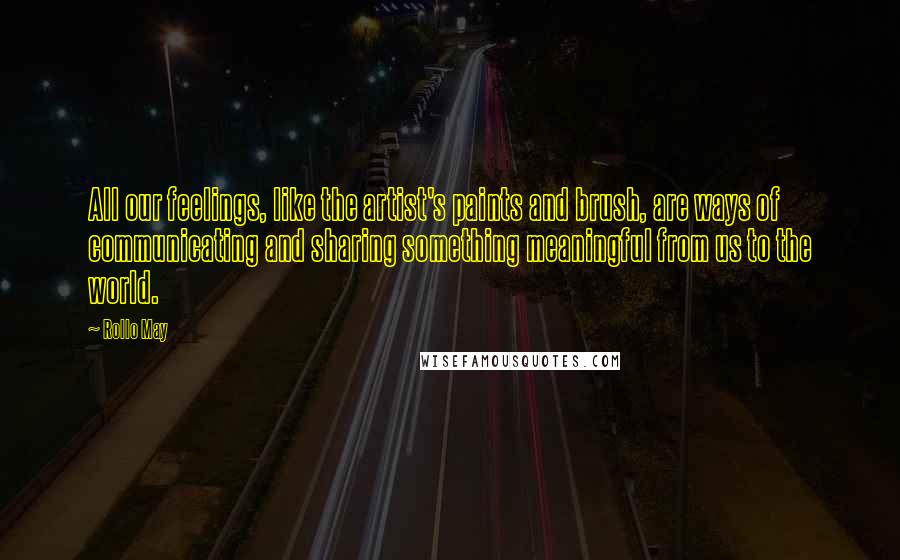 Rollo May Quotes: All our feelings, like the artist's paints and brush, are ways of communicating and sharing something meaningful from us to the world.