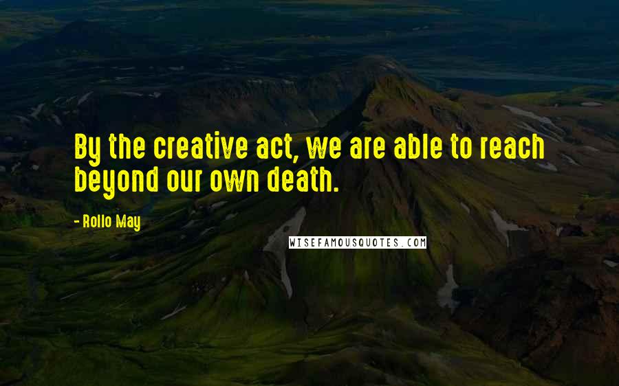 Rollo May Quotes: By the creative act, we are able to reach beyond our own death.