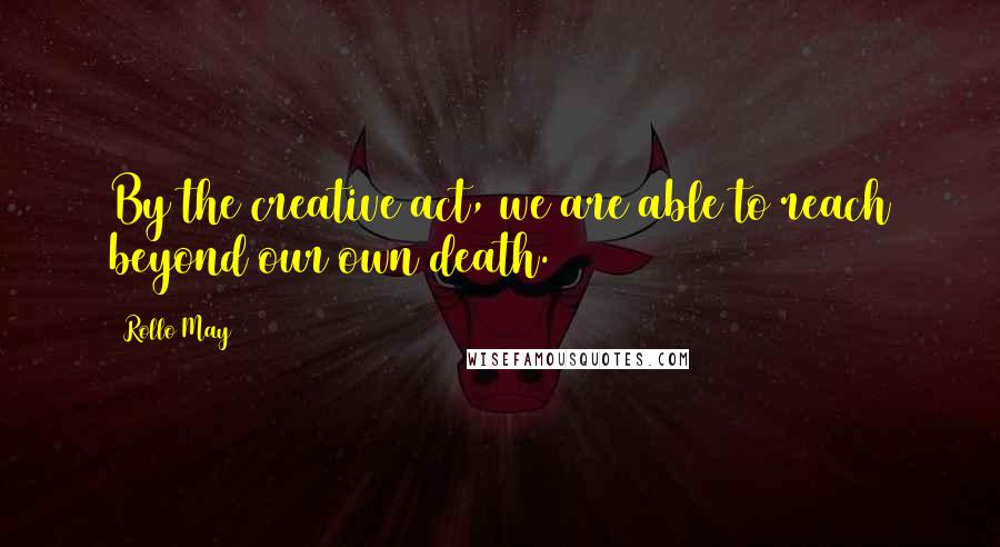 Rollo May Quotes: By the creative act, we are able to reach beyond our own death.