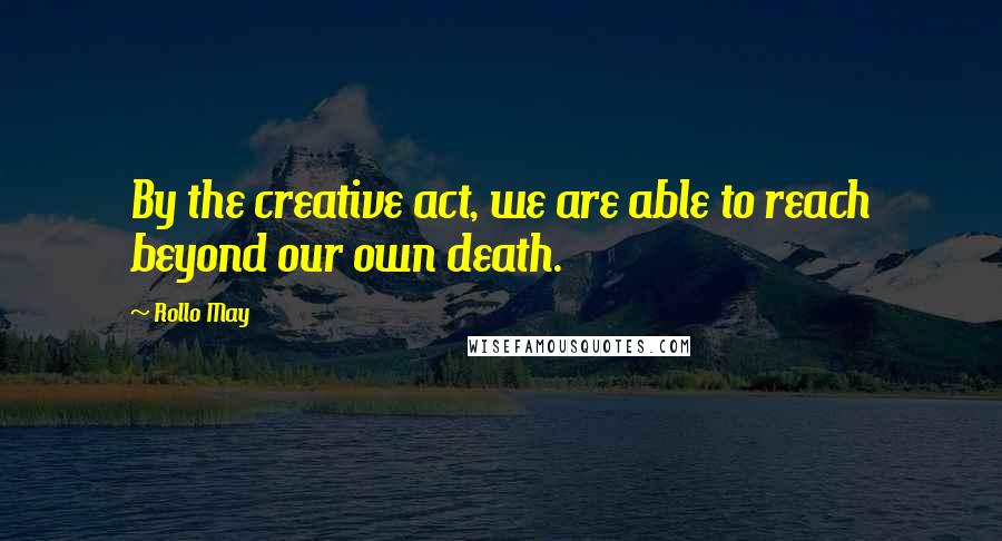 Rollo May Quotes: By the creative act, we are able to reach beyond our own death.