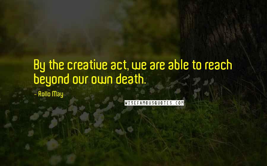 Rollo May Quotes: By the creative act, we are able to reach beyond our own death.