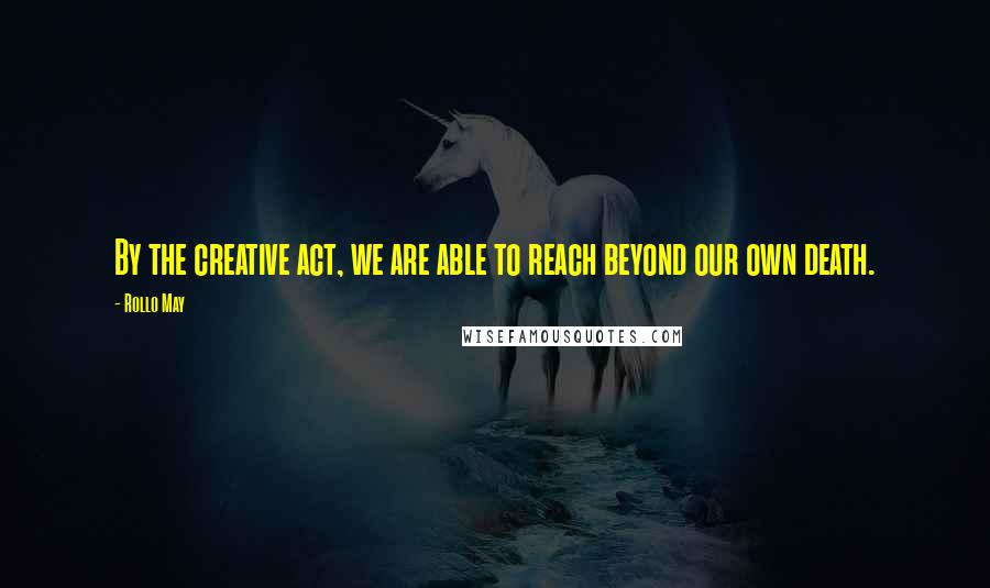 Rollo May Quotes: By the creative act, we are able to reach beyond our own death.