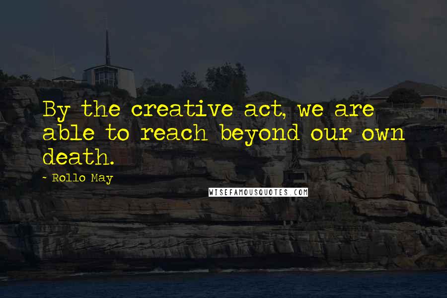 Rollo May Quotes: By the creative act, we are able to reach beyond our own death.