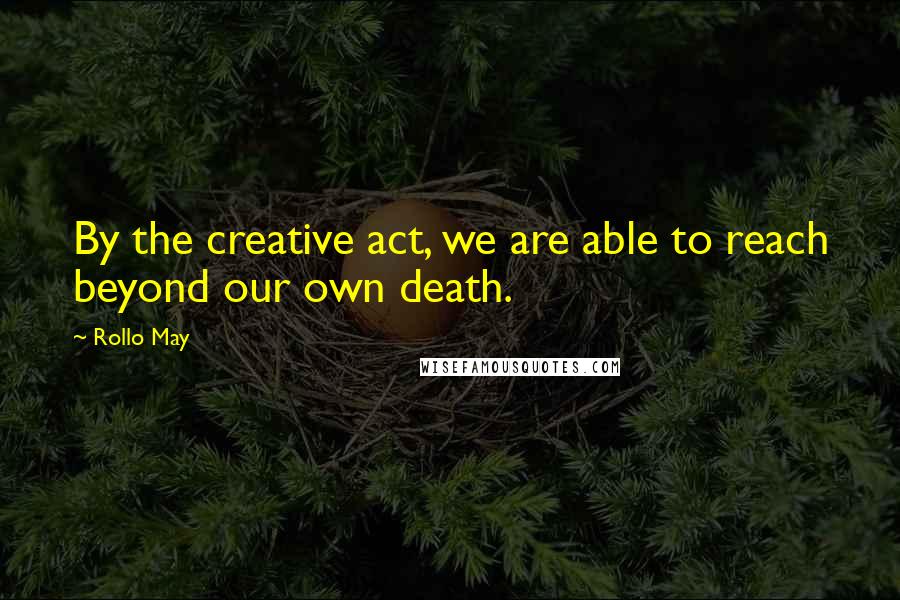 Rollo May Quotes: By the creative act, we are able to reach beyond our own death.