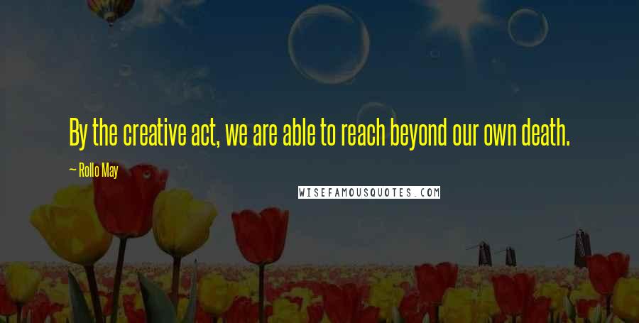Rollo May Quotes: By the creative act, we are able to reach beyond our own death.