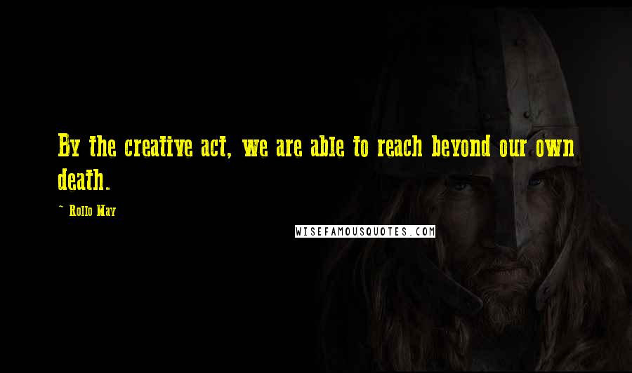 Rollo May Quotes: By the creative act, we are able to reach beyond our own death.
