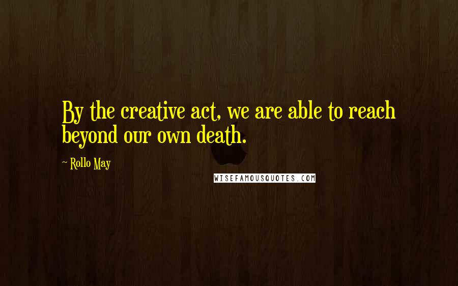 Rollo May Quotes: By the creative act, we are able to reach beyond our own death.