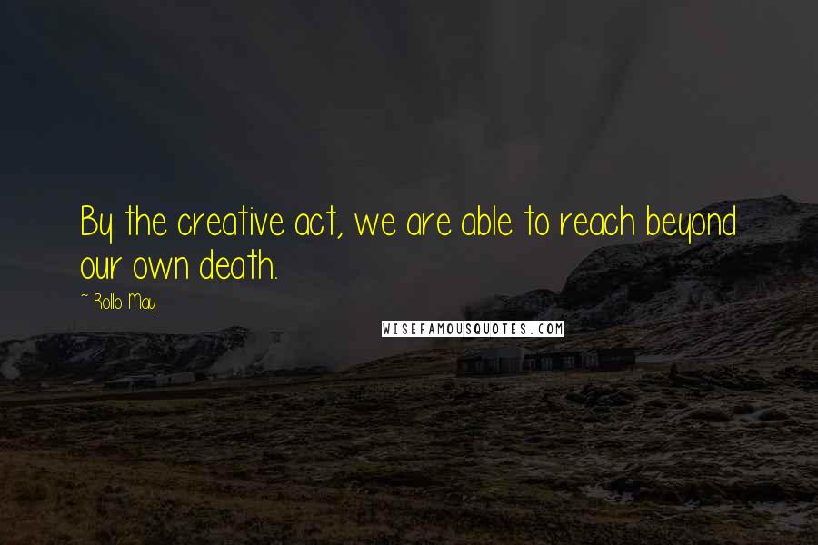 Rollo May Quotes: By the creative act, we are able to reach beyond our own death.