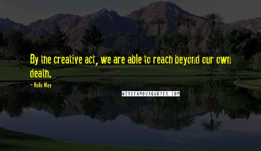 Rollo May Quotes: By the creative act, we are able to reach beyond our own death.