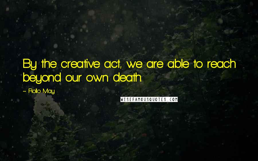 Rollo May Quotes: By the creative act, we are able to reach beyond our own death.