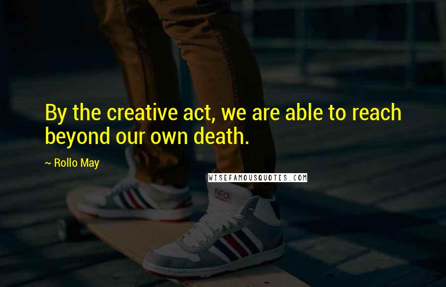 Rollo May Quotes: By the creative act, we are able to reach beyond our own death.