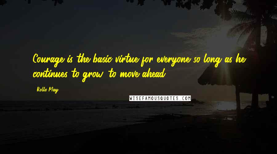 Rollo May Quotes: Courage is the basic virtue for everyone so long as he continues to grow, to move ahead.