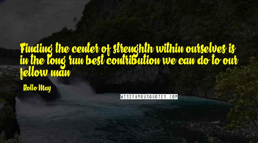 Rollo May Quotes: Finding the center of strenghth within ourselves is in the long run best contribution we can do to our fellow man