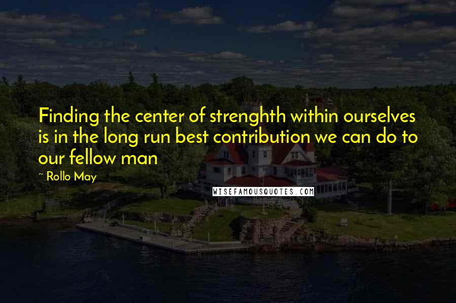 Rollo May Quotes: Finding the center of strenghth within ourselves is in the long run best contribution we can do to our fellow man