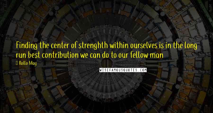Rollo May Quotes: Finding the center of strenghth within ourselves is in the long run best contribution we can do to our fellow man