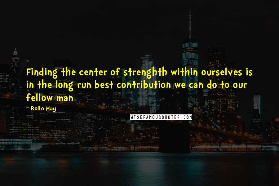 Rollo May Quotes: Finding the center of strenghth within ourselves is in the long run best contribution we can do to our fellow man