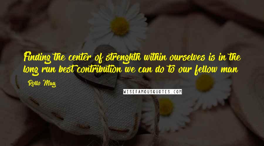 Rollo May Quotes: Finding the center of strenghth within ourselves is in the long run best contribution we can do to our fellow man