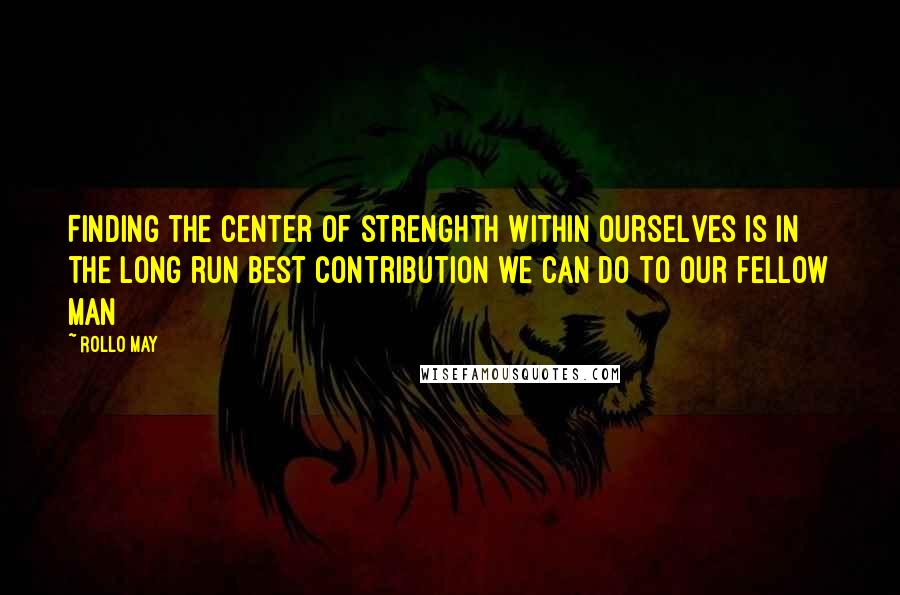 Rollo May Quotes: Finding the center of strenghth within ourselves is in the long run best contribution we can do to our fellow man