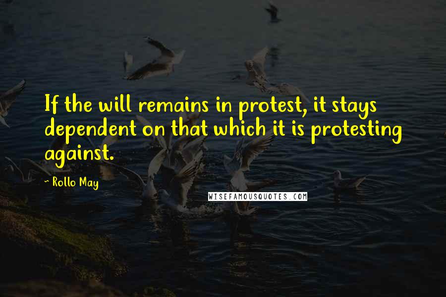 Rollo May Quotes: If the will remains in protest, it stays dependent on that which it is protesting against.
