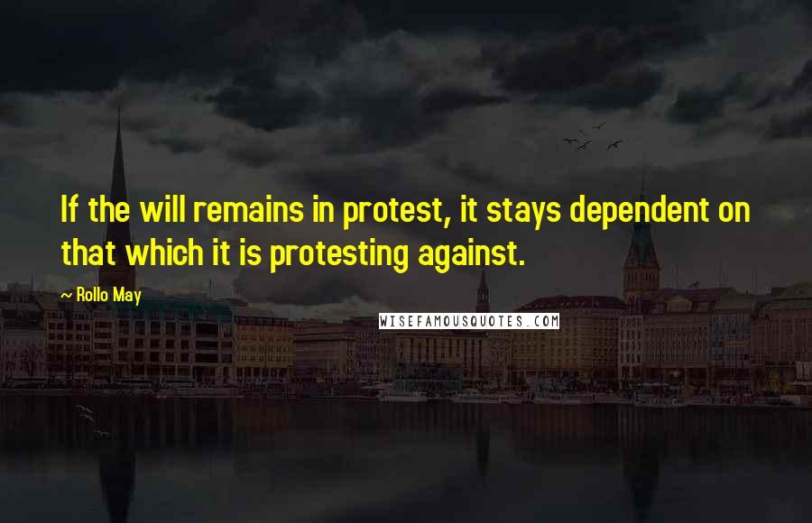 Rollo May Quotes: If the will remains in protest, it stays dependent on that which it is protesting against.