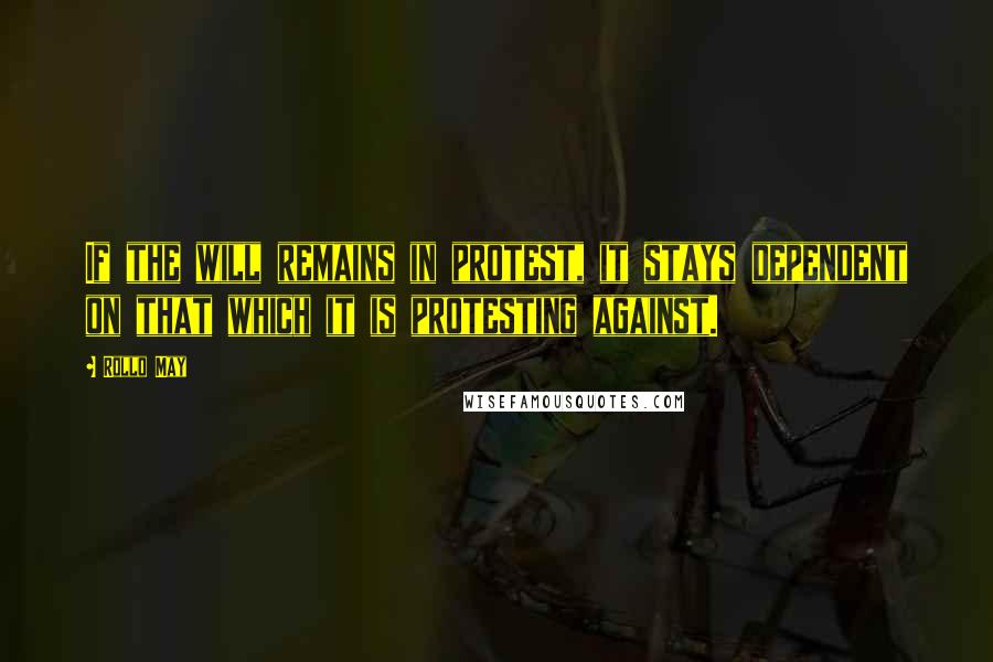 Rollo May Quotes: If the will remains in protest, it stays dependent on that which it is protesting against.