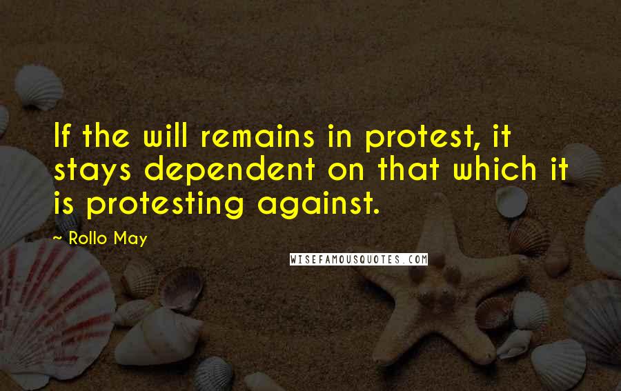 Rollo May Quotes: If the will remains in protest, it stays dependent on that which it is protesting against.