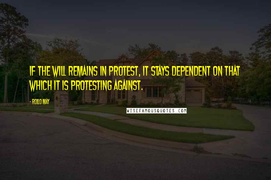 Rollo May Quotes: If the will remains in protest, it stays dependent on that which it is protesting against.