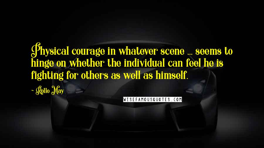 Rollo May Quotes: Physical courage in whatever scene ... seems to hinge on whether the individual can feel he is fighting for others as well as himself.