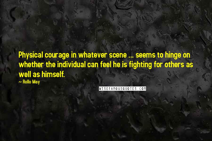 Rollo May Quotes: Physical courage in whatever scene ... seems to hinge on whether the individual can feel he is fighting for others as well as himself.