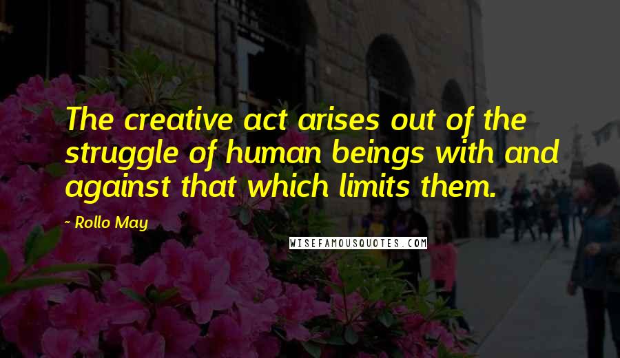 Rollo May Quotes: The creative act arises out of the struggle of human beings with and against that which limits them.