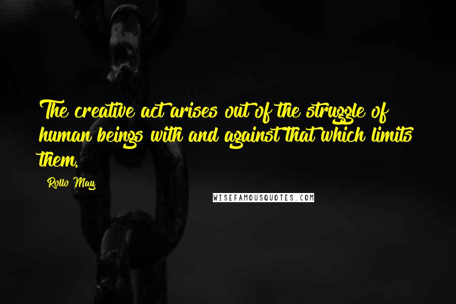 Rollo May Quotes: The creative act arises out of the struggle of human beings with and against that which limits them.