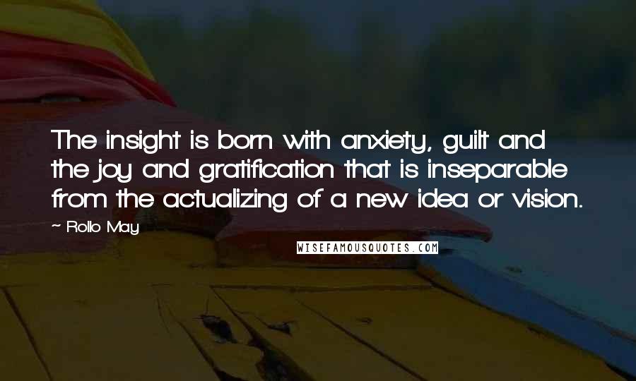 Rollo May Quotes: The insight is born with anxiety, guilt and the joy and gratification that is inseparable from the actualizing of a new idea or vision.