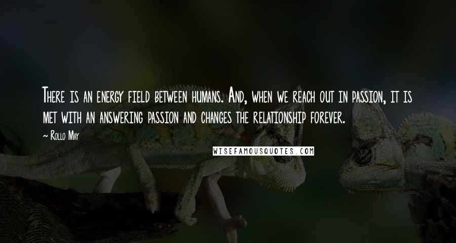 Rollo May Quotes: There is an energy field between humans. And, when we reach out in passion, it is met with an answering passion and changes the relationship forever.