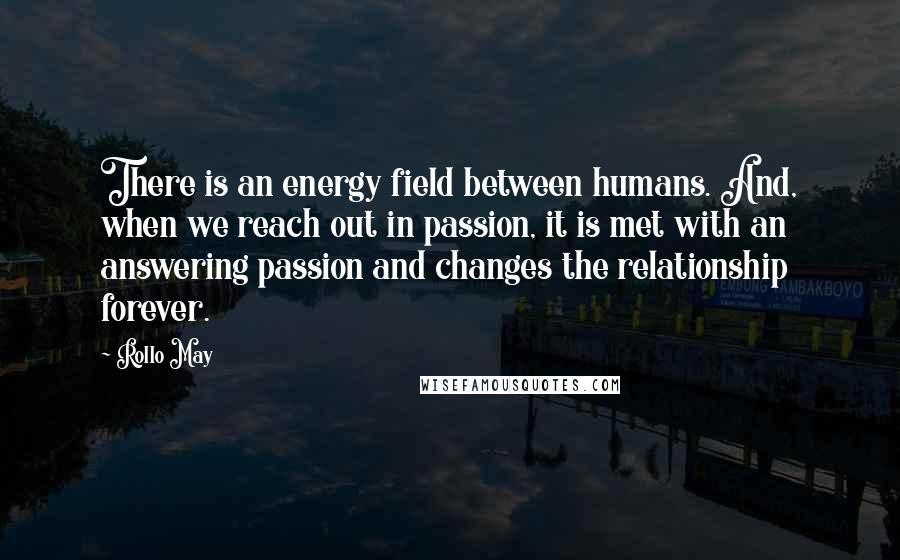 Rollo May Quotes: There is an energy field between humans. And, when we reach out in passion, it is met with an answering passion and changes the relationship forever.