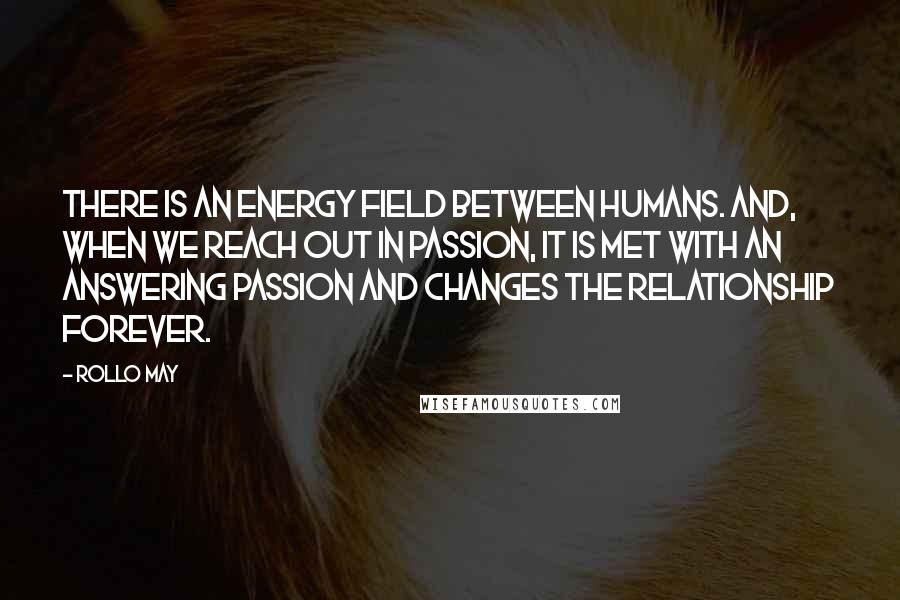 Rollo May Quotes: There is an energy field between humans. And, when we reach out in passion, it is met with an answering passion and changes the relationship forever.