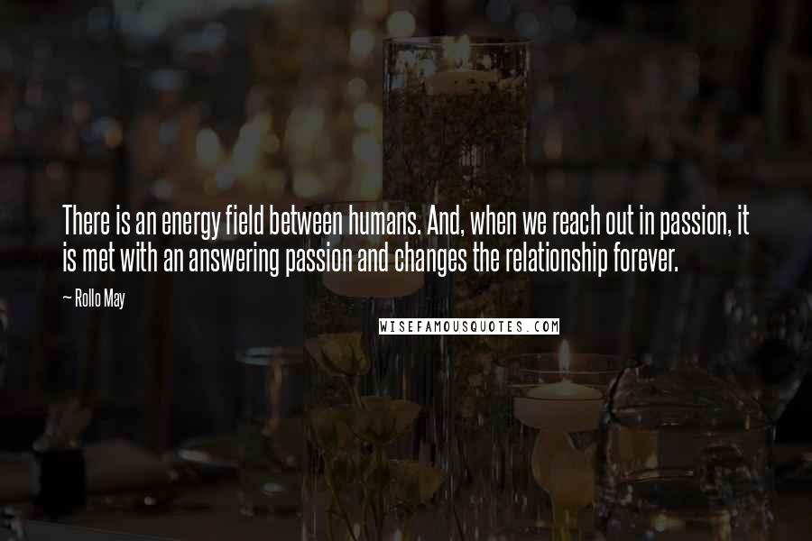 Rollo May Quotes: There is an energy field between humans. And, when we reach out in passion, it is met with an answering passion and changes the relationship forever.