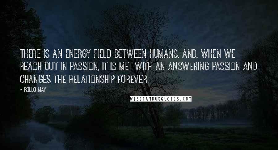 Rollo May Quotes: There is an energy field between humans. And, when we reach out in passion, it is met with an answering passion and changes the relationship forever.
