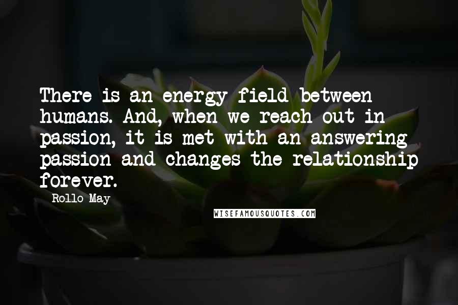 Rollo May Quotes: There is an energy field between humans. And, when we reach out in passion, it is met with an answering passion and changes the relationship forever.