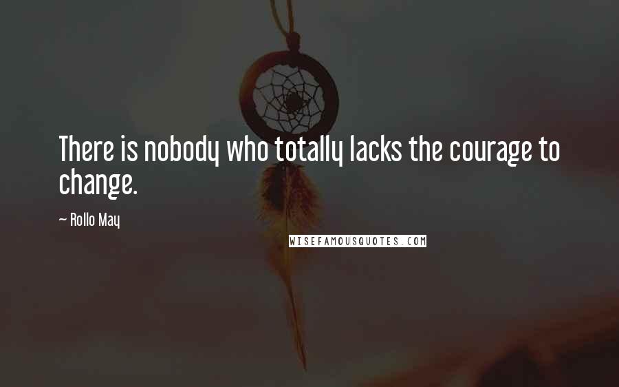 Rollo May Quotes: There is nobody who totally lacks the courage to change.