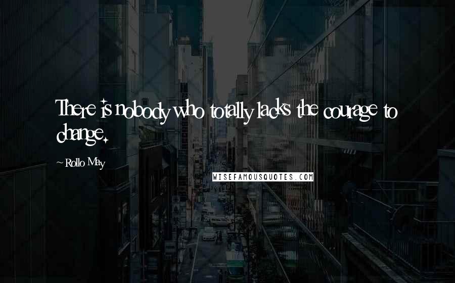 Rollo May Quotes: There is nobody who totally lacks the courage to change.