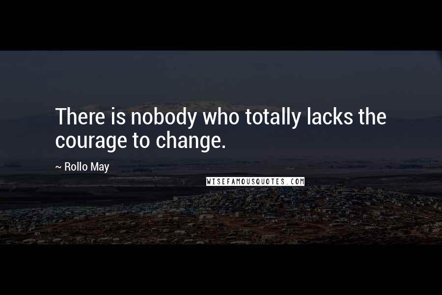 Rollo May Quotes: There is nobody who totally lacks the courage to change.