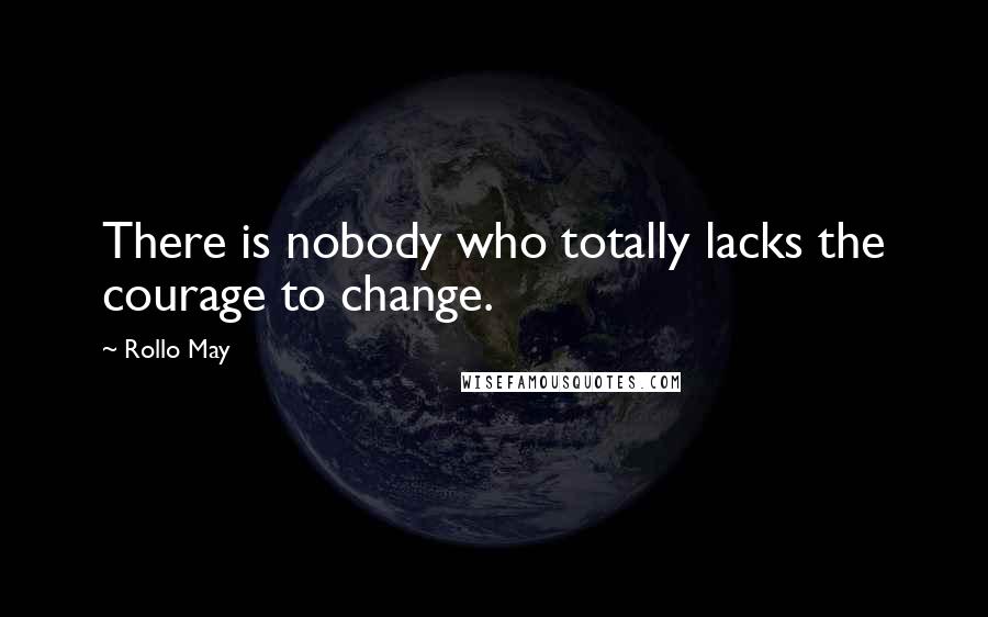 Rollo May Quotes: There is nobody who totally lacks the courage to change.