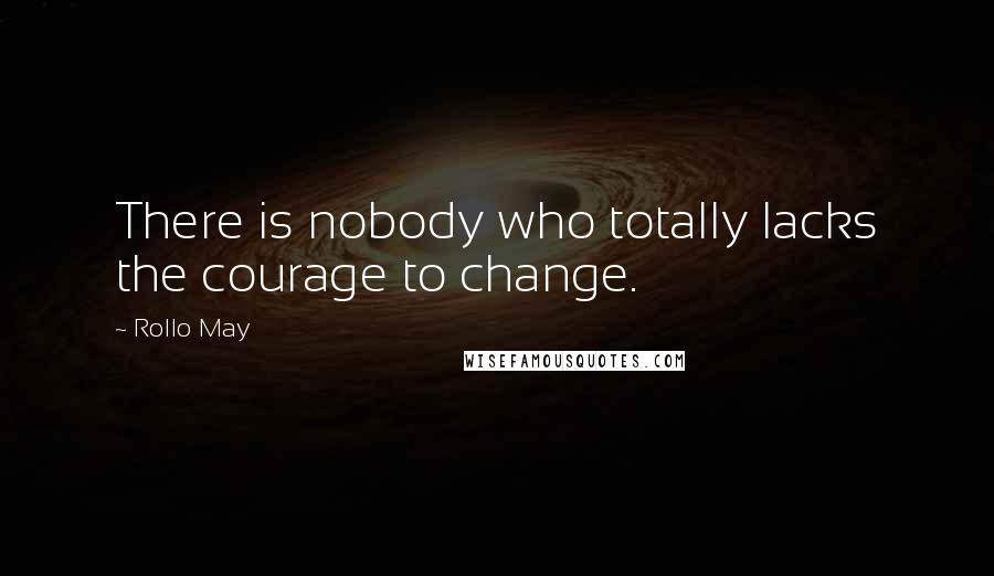 Rollo May Quotes: There is nobody who totally lacks the courage to change.